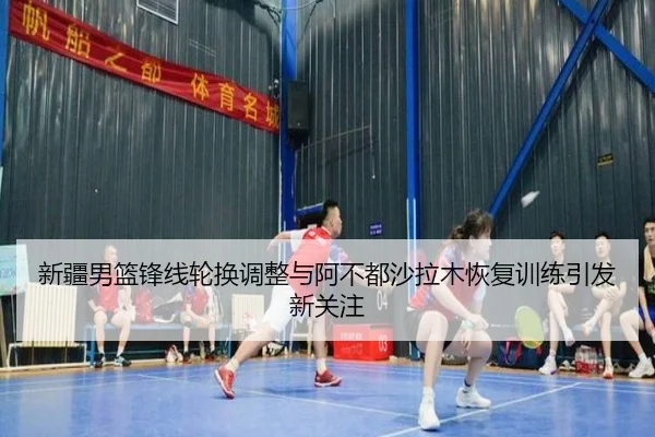 新疆男篮锋线轮换调整与阿不都沙拉木恢复训练引发新关注
